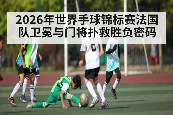 2026年世界手球锦标赛法国队卫冕与门将扑救胜负密码